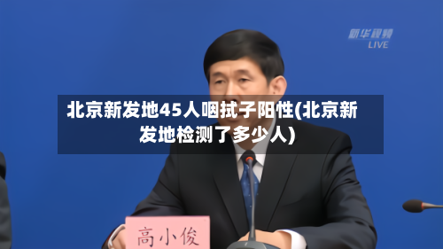 北京新发地45人咽拭子阳性(北京新发地检测了多少人)