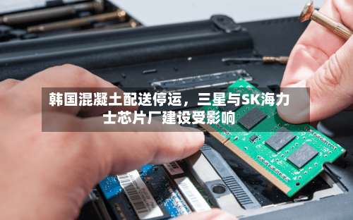 韩国混凝土配送停运，三星与SK海力士芯片厂建设受影响-第3张图片