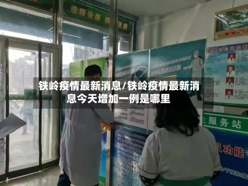 铁岭疫情最新消息/铁岭疫情最新消息今天增加一例是哪里