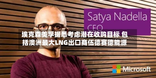 埃克森美孚据悉考虑潜在收购目标 包括澳洲最大LNG出口商伍德赛德能源