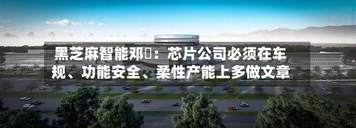 黑芝麻智能邓堃：芯片公司必须在车规、功能安全、柔性产能上多做文章-第3张图片