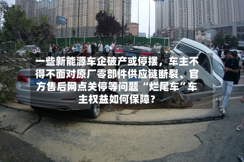 一些新能源车企破产或停摆，车主不得不面对原厂零部件供应链断裂、官方售后网点关停等问题 “烂尾车”车主权益如何保障？