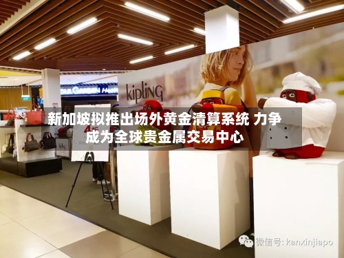 新加坡拟推出场外黄金清算系统 力争成为全球贵金属交易中心-第2张图片