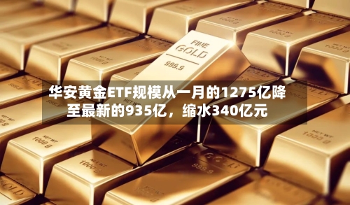 华安黄金ETF规模从一月的1275亿降至最新的935亿，缩水340亿元