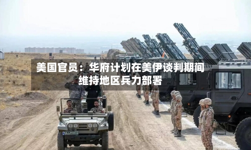 美国官员：华府计划在美伊谈判期间维持地区兵力部署-第2张图片