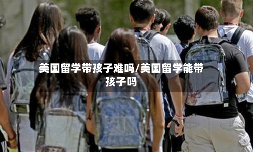 美国留学带孩子难吗/美国留学能带孩子吗-第3张图片