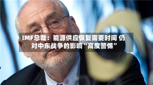 IMF总裁：能源供应恢复需要时间 仍对中东战争的影响“高度警惕”