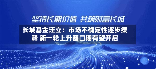 长城基金汪立：市场不确定性逐步缓释 新一轮上升窗口期有望开启-第2张图片