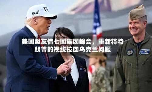 美国盟友借七国集团峰会,重新将特朗普的视线拉回乌克兰问题