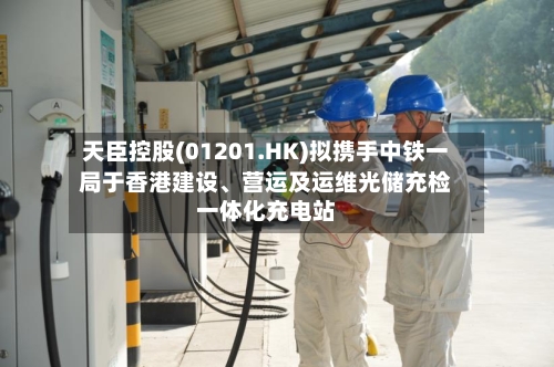天臣控股(01201.HK)拟携手中铁一局于香港建设	、营运及运维光储充检一体化充电站-第2张图片