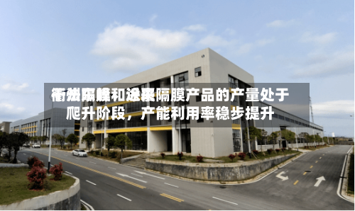 衢州东峰：近来干法隔膜和涂覆隔膜产品的产量处于爬升阶段，产能利用率稳步提升-第1张图片