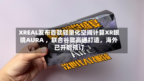 XREAL发布首款轻量化空间计算XR眼镜AURA ，联合谷歌高通打造，海外已开启预订