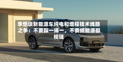 李想谈新能源车纯电和增程技术线路之争：不要踩一捧一，不要搞能源鄙视链