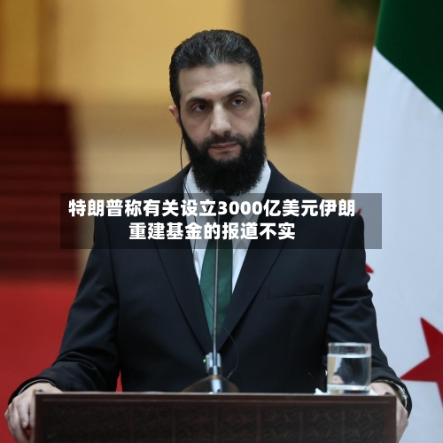 特朗普称有关设立3000亿美元伊朗重建基金的报道不实-第2张图片