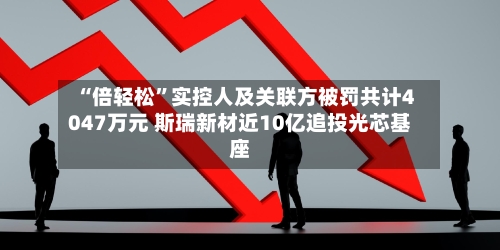 “倍轻松	”实控人及关联方被罚共计4047万元 斯瑞新材近10亿追投光芯基座-第2张图片