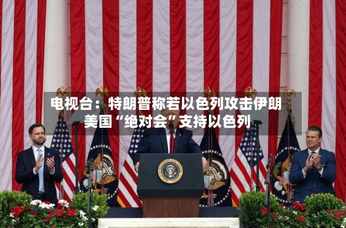 电视台：特朗普称若以色列攻击伊朗 美国“绝对会”支持以色列