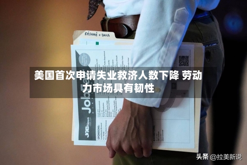 美国首次申请失业救济人数下降 劳动力市场具有韧性
