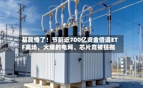基民懵了!节前近700亿资金借道ETF离场,火爆的电网、芯片竟被狂抛
