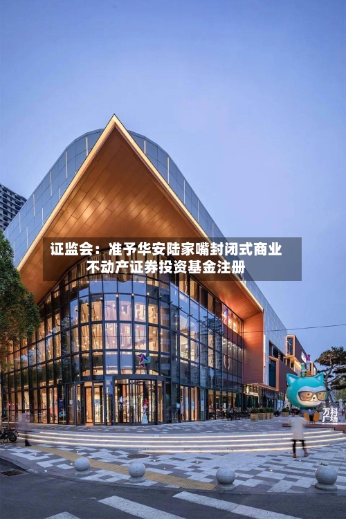 证监会：准予华安陆家嘴封闭式商业不动产证券投资基金注册-第2张图片