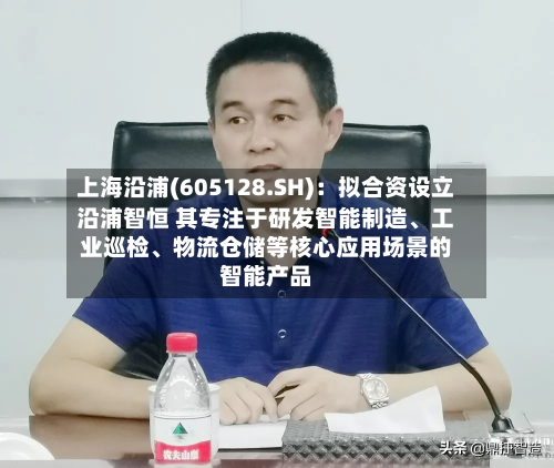上海沿浦(605128.SH)：拟合资设立沿浦智恒 其专注于研发智能制造	、工业巡检、物流仓储等核心应用场景的智能产品-第2张图片