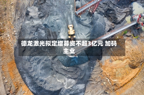 德龙激光拟定增募资不超3亿元 加码主业-第2张图片