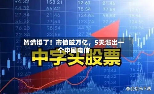 智谱爆了!市值破万亿,5天涨出一个中国电信